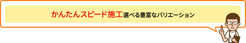 かんたんスピード施工　選べる豊富なバリエーション